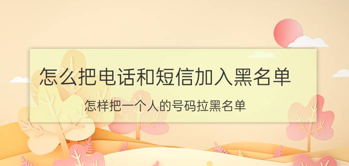 怎么把电话和短信加入黑名单 怎样把一个人的号码拉黑名单？